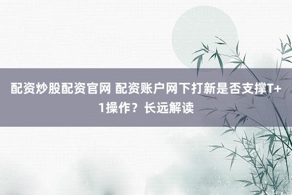 配资炒股配资官网 配资账户网下打新是否支撑T+1操作?长远解读