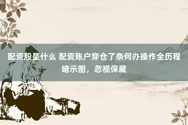 配资股是什么 配资账户穿仓了奈何办操作全历程暗示图,忽视保藏