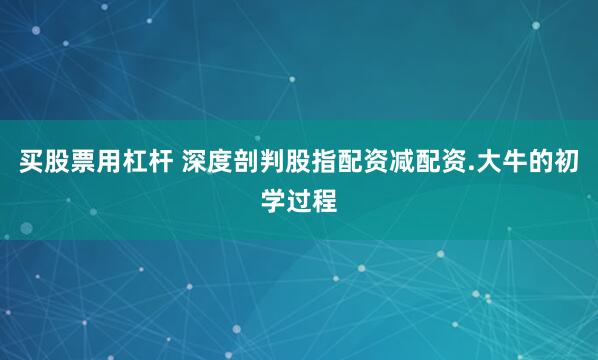 买股票用杠杆 深度剖判股指配资减配资.大牛的初学过程