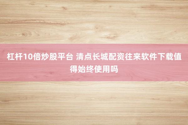 杠杆10倍炒股平台 清点长城配资往来软件下载值得始终使用吗