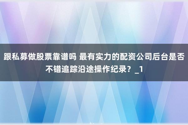 跟私募做股票靠谱吗 最有实力的配资公司后台是否不错追踪沿途操作纪录？_1