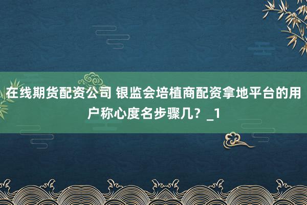 在线期货配资公司 银监会培植商配资拿地平台的用户称心度名步骤几?_1