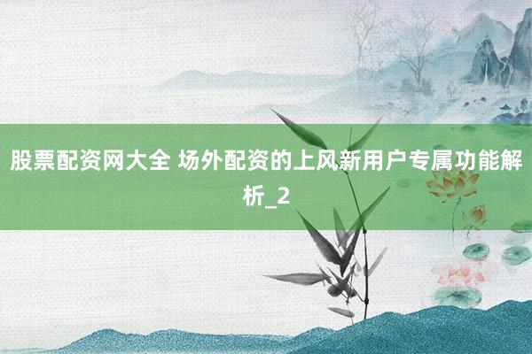股票配资网大全 场外配资的上风新用户专属功能解析_2