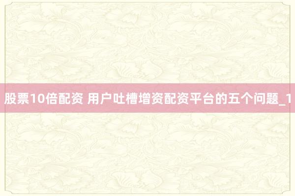股票10倍配资 用户吐槽增资配资平台的五个问题_1