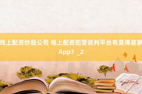 线上配资炒股公司 线上配资犯警谈判平台有莫得寂寥App？_2