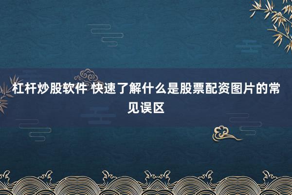 杠杆炒股软件 快速了解什么是股票配资图片的常见误区