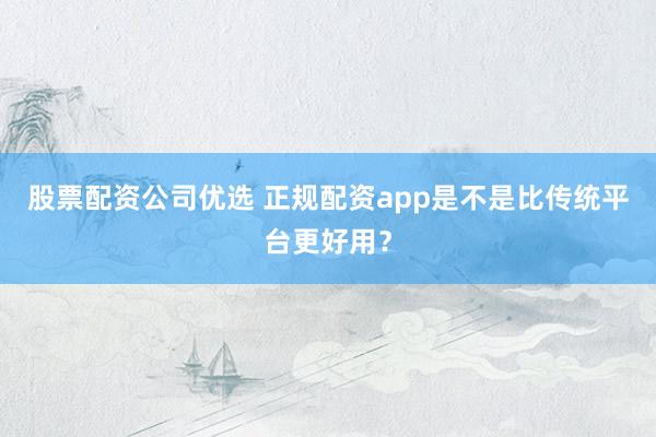 股票配资公司优选 正规配资app是不是比传统平台更好用?