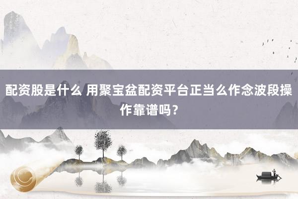 配资股是什么 用聚宝盆配资平台正当么作念波段操作靠谱吗？